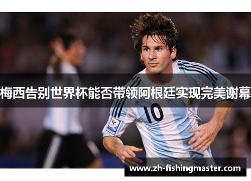 梅西告别世界杯能否带领阿根廷实现完美谢幕 梅西告别世界杯能否带领阿根廷实现完美谢幕