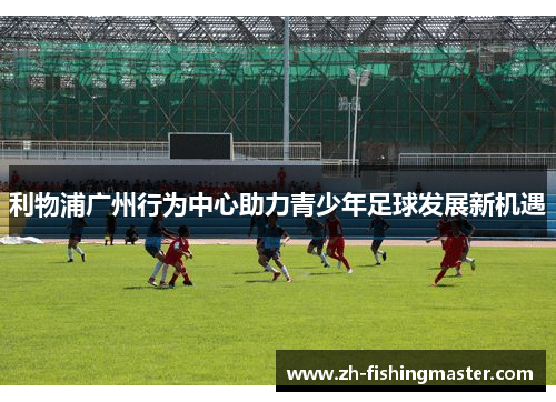 利物浦广州行为中心助力青少年足球发展新机遇
