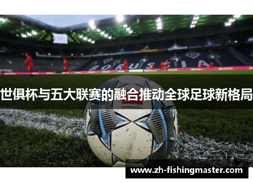世俱杯与五大联赛的融合推动全球足球新格局